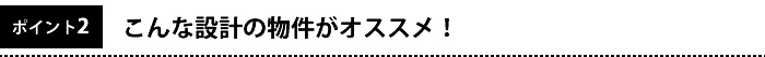 ポイント2　こんな設計の物件がおすすめ！